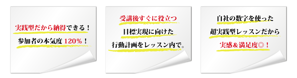 実践型だから納得できる!参加者の本気度120%! 受講後すぐに役立つ目標実現に向けた行動計画をレッスン内で。 自社の数字を使った超実践型レッスンだから実感&満足度◎!